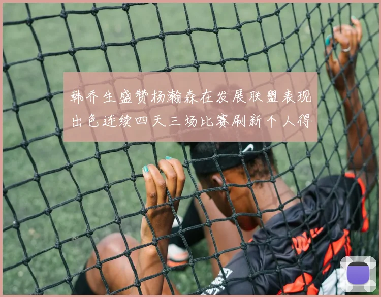 韩乔生盛赞杨瀚森在发展联盟表现出色连续四天三场比赛刷新个人得分与篮板纪录