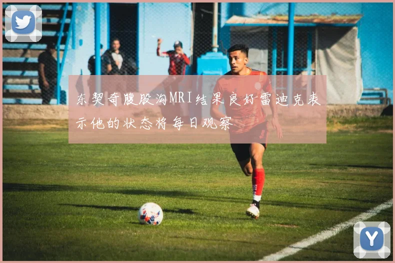 东契奇腹股沟MRI结果良好雷迪克表示他的状态将每日观察