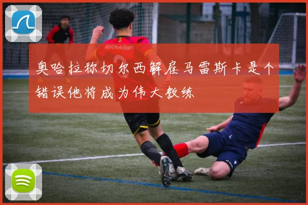 奥哈拉称切尔西解雇马雷斯卡是个错误他将成为伟大教练