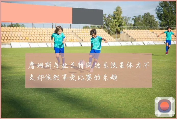 詹姆斯与杜兰特同场竞技虽体力不支却依然享受比赛的乐趣