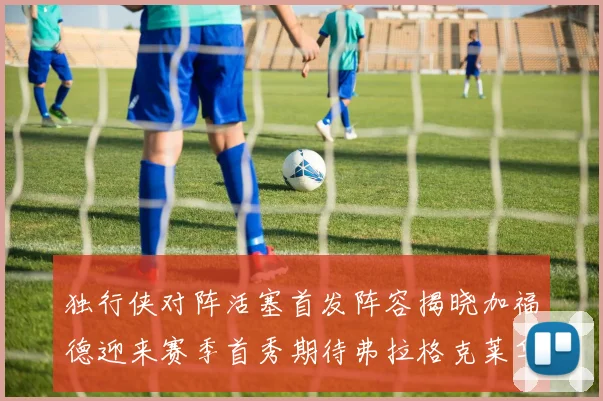 独行侠对阵活塞首发阵容揭晓加福德迎来赛季首秀期待弗拉格克莱华盛顿克里斯蒂表现