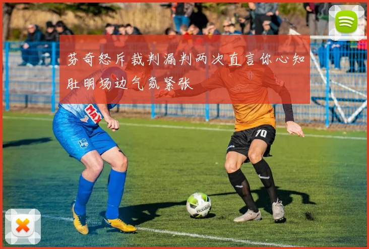芬奇怒斥裁判漏判两次直言你心知肚明场边气氛紧张