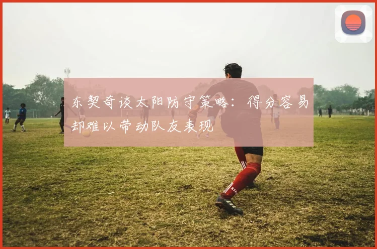 东契奇谈太阳防守策略：得分容易却难以带动队友表现