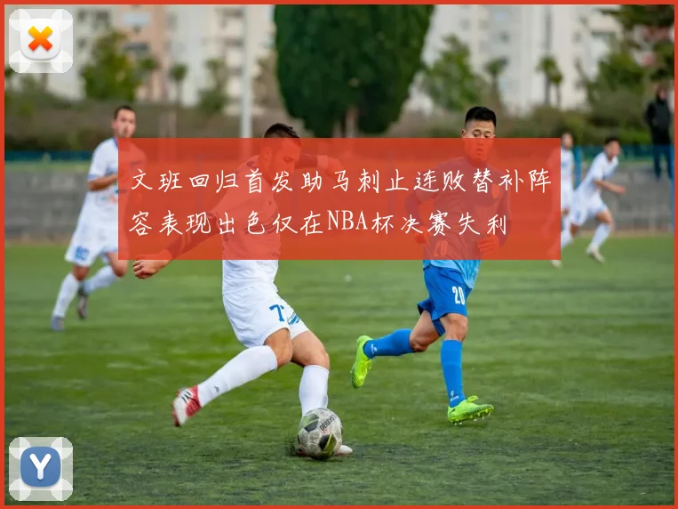 文班回归首发助马刺止连败替补阵容表现出色仅在NBA杯决赛失利