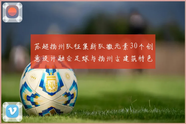 苏超扬州队征集新队徽元素30个创意设计融合足球与扬州古建筑特色