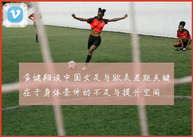 黄健翔谈中国女足与欧美差距关键在于身体条件的不足与提升空间
