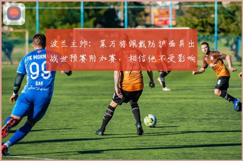 波兰主帅：莱万将佩戴防护面具出战世预赛附加赛，相信他不受影响