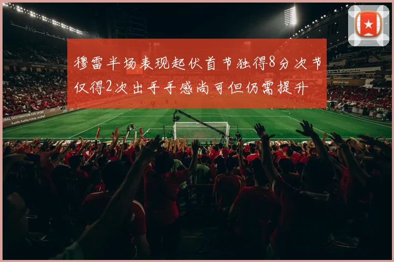 穆雷半场表现起伏首节独得8分次节仅得2次出手手感尚可但仍需提升