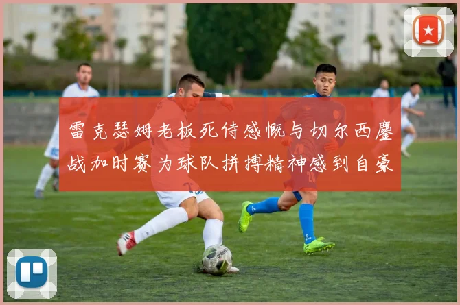 雷克瑟姆老板死侍感慨与切尔西鏖战加时赛为球队拼搏精神感到自豪