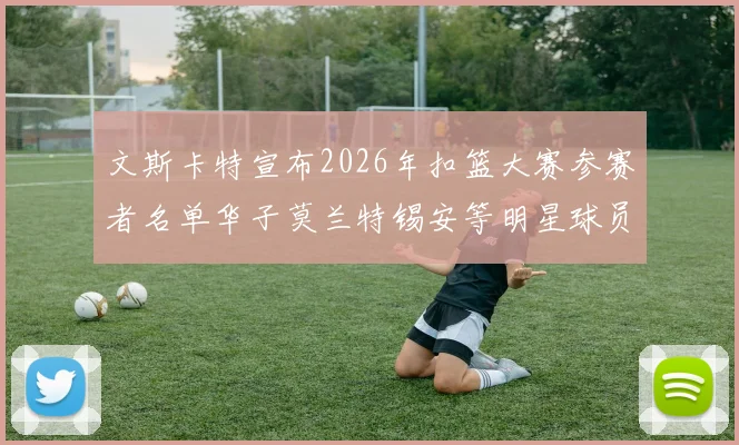文斯卡特宣布2026年扣篮大赛参赛者名单华子莫兰特锡安等明星球员齐聚